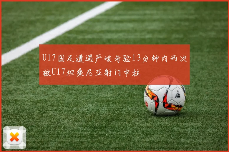 U17国足遭遇严峻考验13分钟内两次被U17坦桑尼亚射门中柱