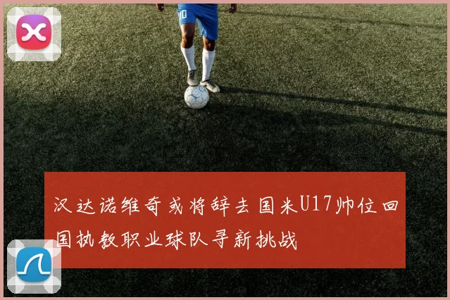 汉达诺维奇或将辞去国米U17帅位回国执教职业球队寻新挑战