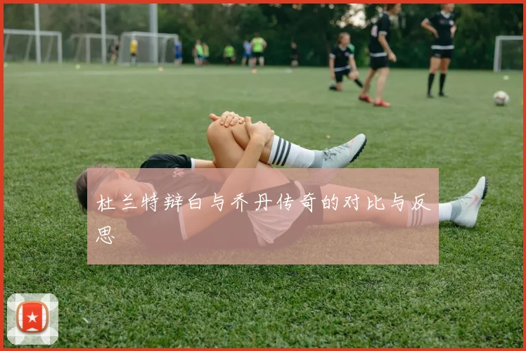 杜兰特辩白与乔丹传奇的对比与反思