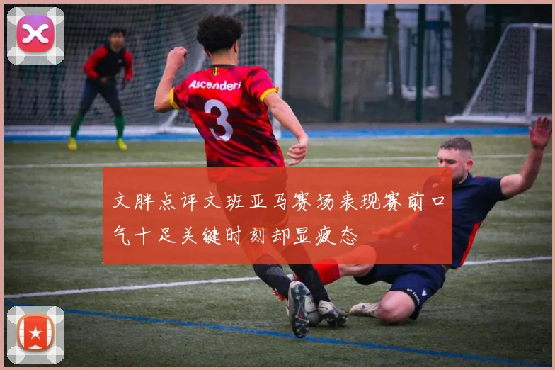 文胖点评文班亚马赛场表现赛前口气十足关键时刻却显疲态