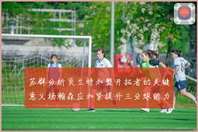 苏群分析莫兰特加盟开拓者的关键意义杨瀚森应加紧提升三分球能力