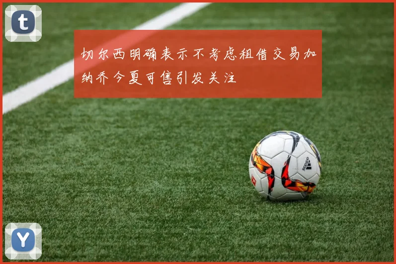 切尔西明确表示不考虑租借交易加纳乔今夏可售引发关注