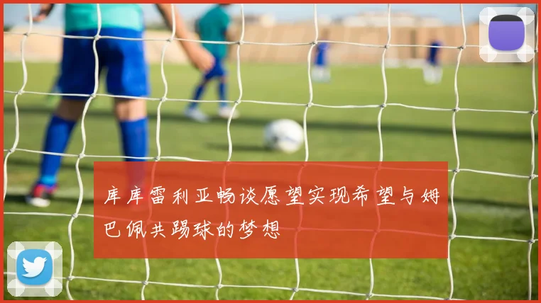 库库雷利亚畅谈愿望实现希望与姆巴佩共踢球的梦想