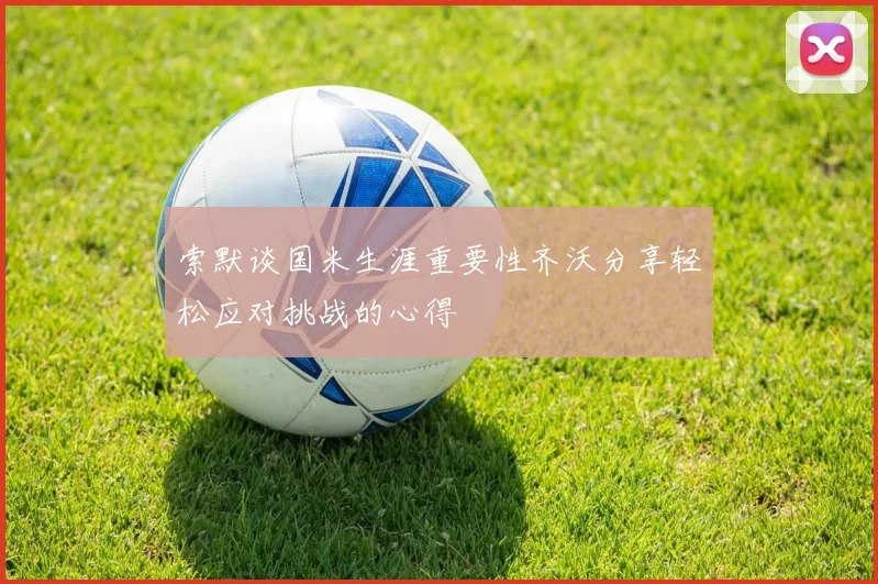 索默谈国米生涯重要性齐沃分享轻松应对挑战的心得