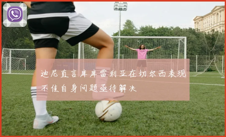 迪尼直言库库雷利亚在切尔西表现不佳自身问题亟待解决