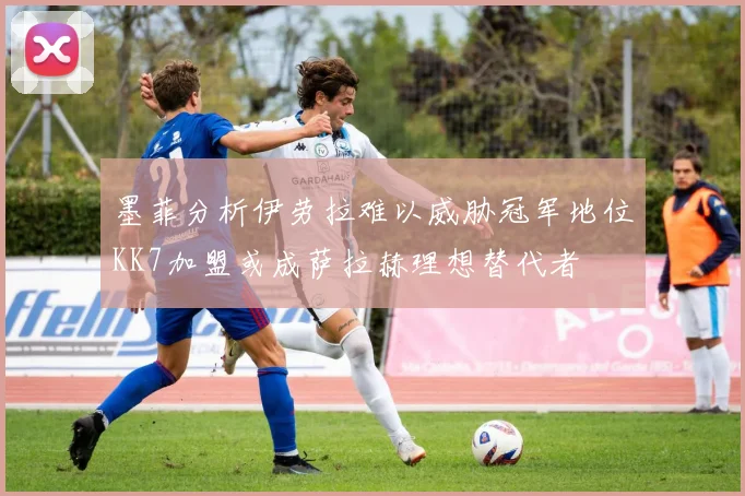 墨菲分析伊劳拉难以威胁冠军地位KK7加盟或成萨拉赫理想替代者